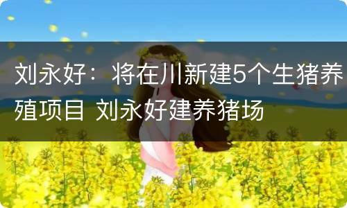 刘永好：将在川新建5个生猪养殖项目 刘永好建养猪场