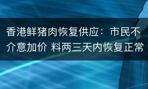 香港鲜猪肉恢复供应：市民不介意加价 料两三天内恢复正常