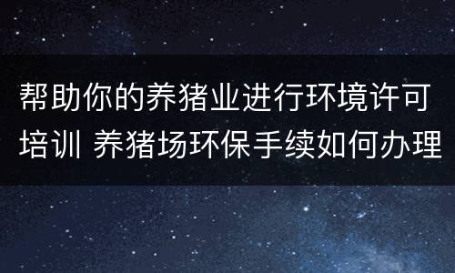 帮助你的养猪业进行环境许可培训 养猪场环保手续如何办理