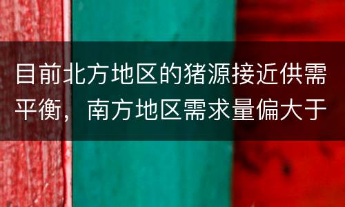 目前北方地区的猪源接近供需平衡，南方地区需求量偏大于供