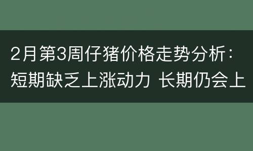2月第3周仔猪价格走势分析：短期缺乏上涨动力 长期仍会上涨