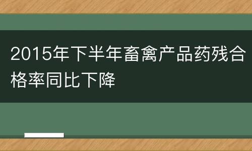 2015年下半年畜禽产品药残合格率同比下降