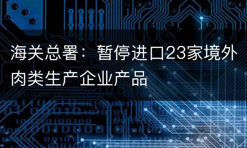 海关总署：暂停进口23家境外肉类生产企业产品