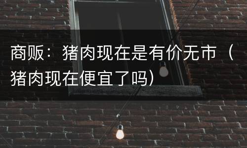 商贩：猪肉现在是有价无市（猪肉现在便宜了吗）