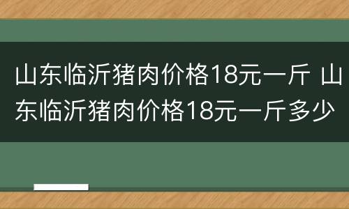 山东临沂猪肉价格18元一斤 山东临沂猪肉价格18元一斤多少钱