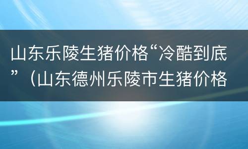 山东乐陵生猪价格“冷酷到底”（山东德州乐陵市生猪价格）