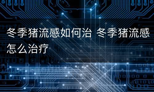 冬季猪流感如何治 冬季猪流感怎么治疗