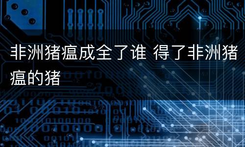 非洲猪瘟成全了谁 得了非洲猪瘟的猪