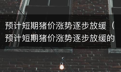 预计短期猪价涨势逐步放缓（预计短期猪价涨势逐步放缓的原因）