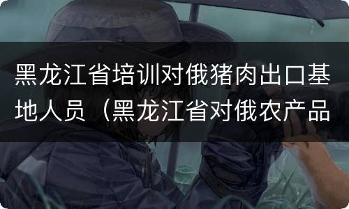 黑龙江省培训对俄猪肉出口基地人员（黑龙江省对俄农产品出口贸易）