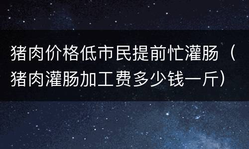 猪肉价格低市民提前忙灌肠（猪肉灌肠加工费多少钱一斤）
