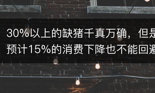30%以上的缺猪千真万确，但是预计15%的消费下降也不能回避
