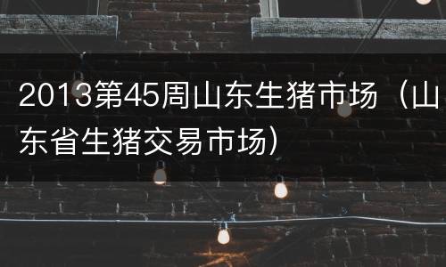 2013第45周山东生猪市场（山东省生猪交易市场）