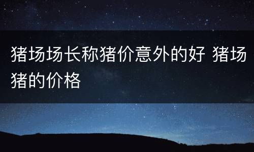 猪场场长称猪价意外的好 猪场猪的价格