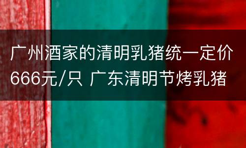 广州酒家的清明乳猪统一定价666元/只 广东清明节烤乳猪