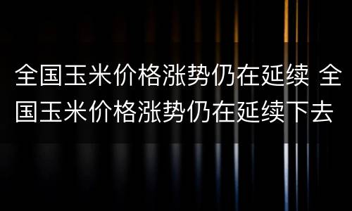 全国玉米价格涨势仍在延续 全国玉米价格涨势仍在延续下去