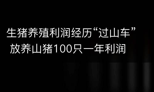 生猪养殖利润经历“过山车” 放养山猪100只一年利润