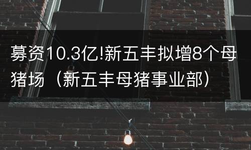 募资10.3亿!新五丰拟增8个母猪场（新五丰母猪事业部）