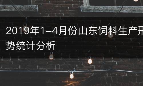 2019年1-4月份山东饲料生产形势统计分析