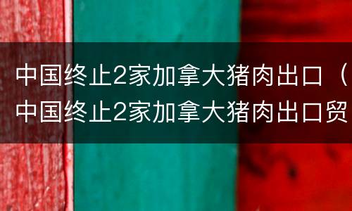 中国终止2家加拿大猪肉出口（中国终止2家加拿大猪肉出口贸易）