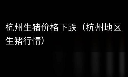 杭州生猪价格下跌（杭州地区生猪行情）