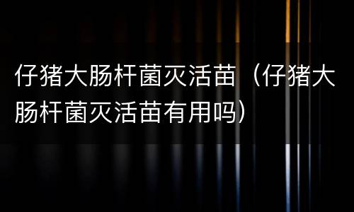 仔猪大肠杆菌灭活苗（仔猪大肠杆菌灭活苗有用吗）