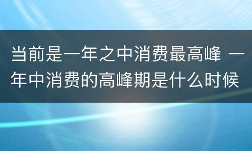 当前是一年之中消费最高峰 一年中消费的高峰期是什么时候