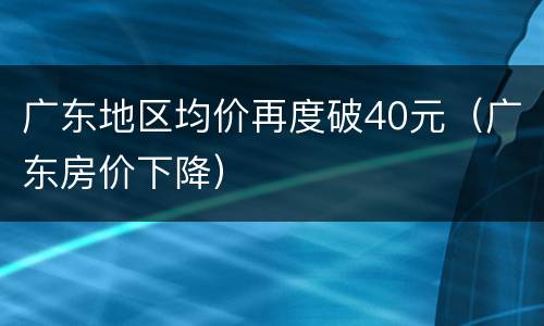 广东地区均价再度破40元（广东房价下降）