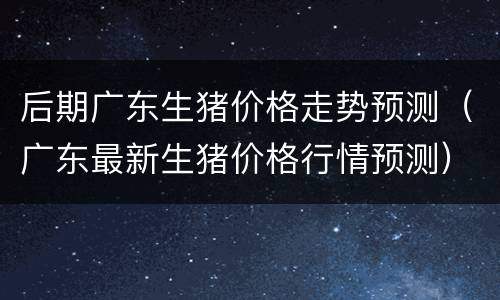 后期广东生猪价格走势预测（广东最新生猪价格行情预测）