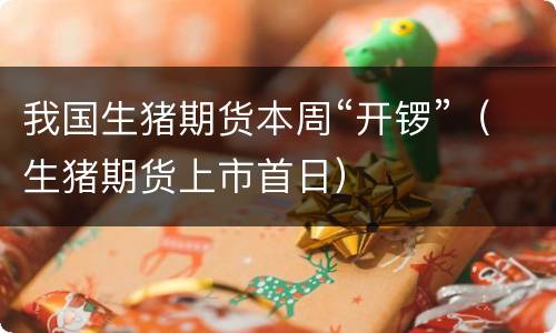 我国生猪期货本周“开锣”（生猪期货上市首日）