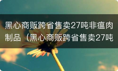 黑心商贩跨省售卖27吨非瘟肉制品（黑心商贩跨省售卖27吨非瘟肉制品违法吗）