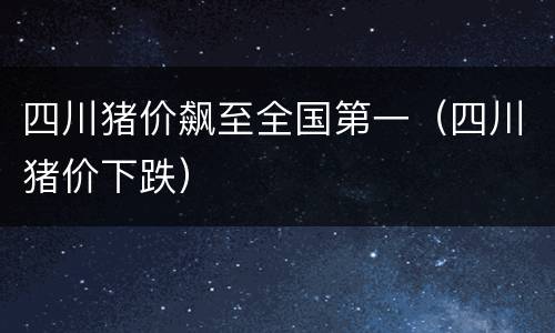 四川猪价飙至全国第一（四川猪价下跌）