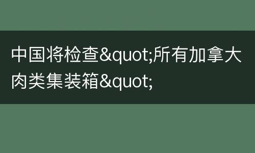中国将检查"所有加拿大肉类集装箱"