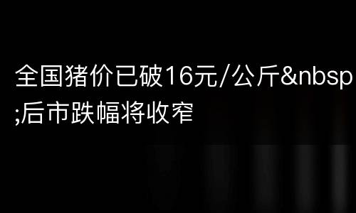 全国猪价已破16元/公斤&nbsp;后市跌幅将收窄