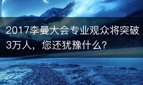 2017李曼大会专业观众将突破3万人，您还犹豫什么？