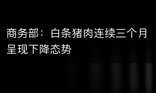商务部：白条猪肉连续三个月呈现下降态势