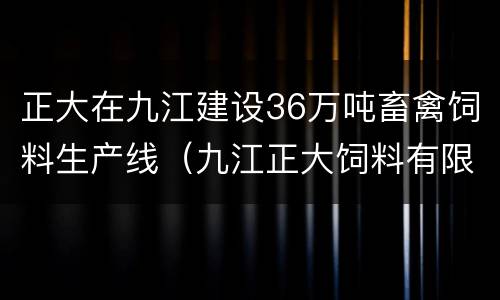 正大在九江建设36万吨畜禽饲料生产线（九江正大饲料有限公司电话）