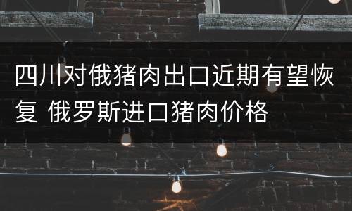 四川对俄猪肉出口近期有望恢复 俄罗斯进口猪肉价格