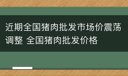 近期全国猪肉批发市场价震荡调整 全国猪肉批发价格