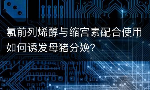 氯前列烯醇与缩宫素配合使用如何诱发母猪分娩？