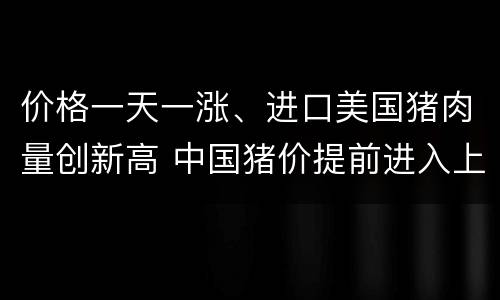 价格一天一涨、进口美国猪肉量创新高 中国猪价提前进入上行周期