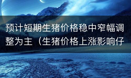 预计短期生猪价格稳中窄幅调整为主（生猪价格上涨影响仔猪行情）