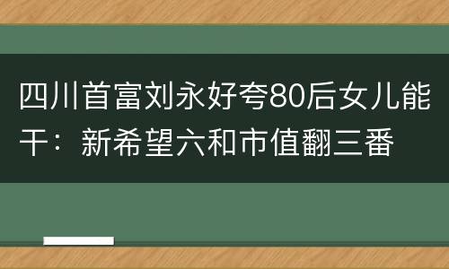 四川首富刘永好夸80后女儿能干：新希望六和市值翻三番