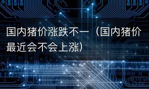 国内猪价涨跌不一（国内猪价最近会不会上涨）