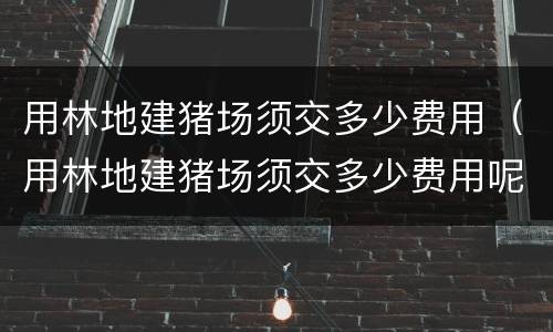 用林地建猪场须交多少费用（用林地建猪场须交多少费用呢）