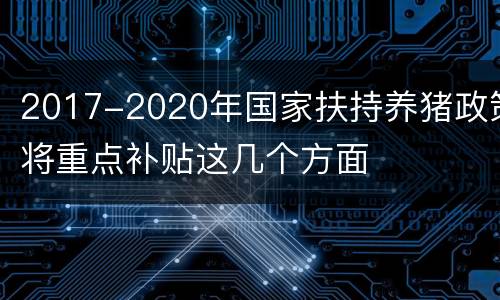 2017-2020年国家扶持养猪政策将重点补贴这几个方面