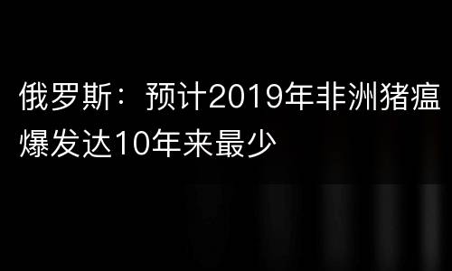 俄罗斯：预计2019年非洲猪瘟爆发达10年来最少