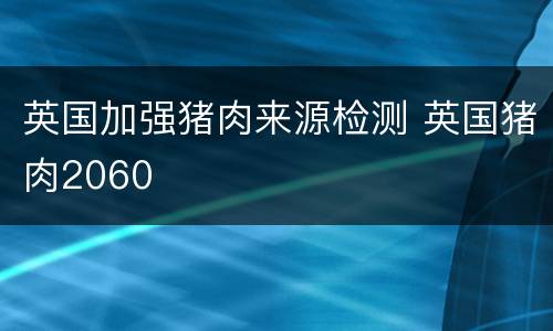 英国加强猪肉来源检测 英国猪肉2060