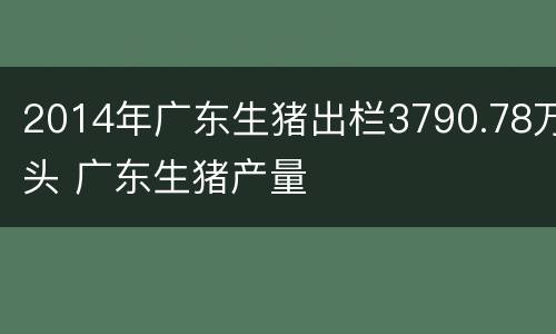 2014年广东生猪出栏3790.78万头 广东生猪产量