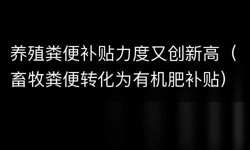 养殖粪便补贴力度又创新高（畜牧粪便转化为有机肥补贴）
